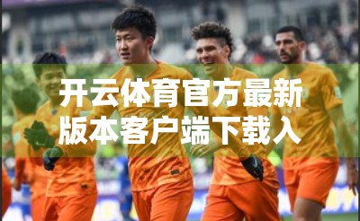 开云体育官方最新版本客户端下载入口全解析，如何安全获取正版应用，畅享赛事直播新体验？