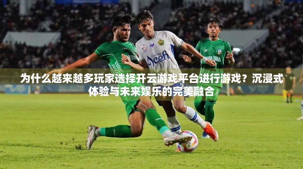 为什么越来越多玩家选择开云游戏平台进行游戏？沉浸式体验与未来娱乐的完美融合