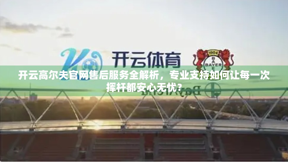 开云高尔夫官网售后服务全解析，专业支持如何让每一次挥杆都安心无忧？