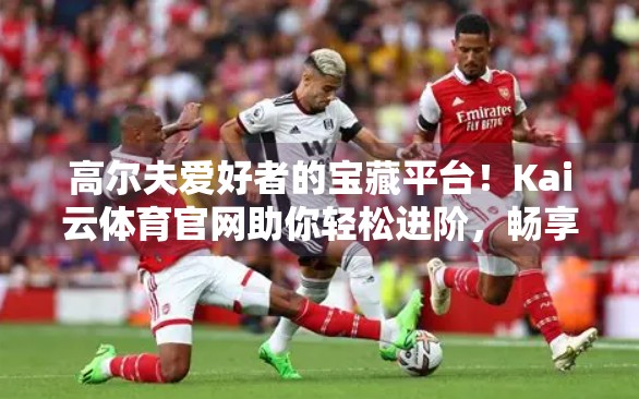 高尔夫爱好者的宝藏平台！Kai云体育官网助你轻松进阶，畅享球技与社交双赢体验