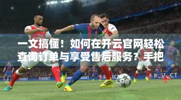 一文搞懂！如何在开云官网轻松查询订单与享受售后服务？手把手教你省时又省心！